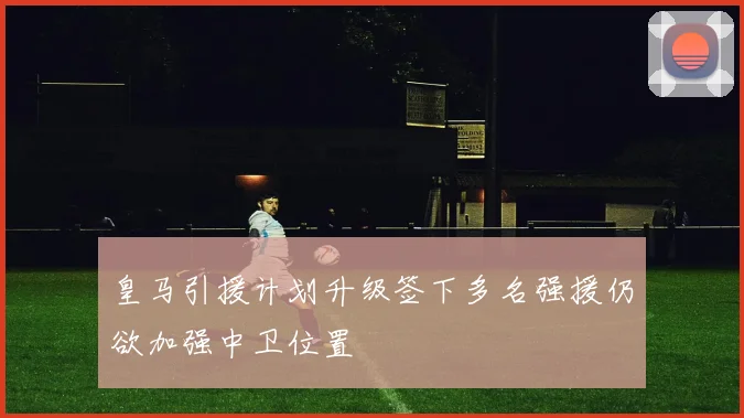 皇马引援计划升级签下多名强援仍欲加强中卫位置