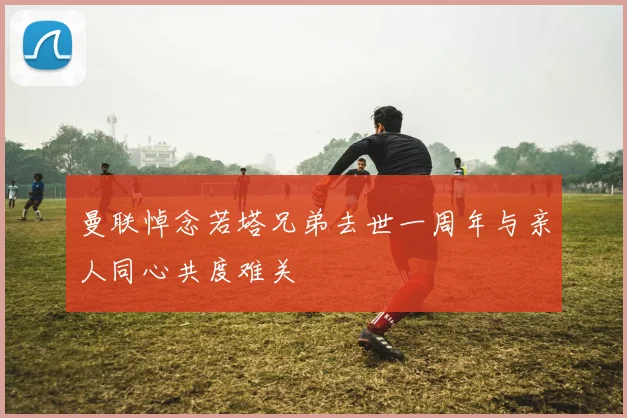 曼联悼念若塔兄弟去世一周年与亲人同心共度难关