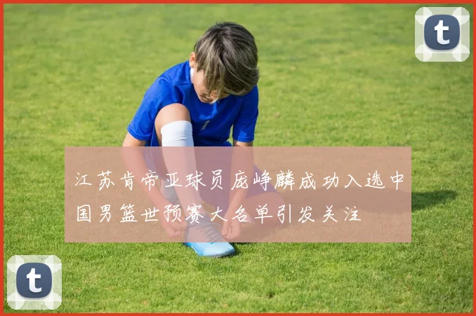 江苏肯帝亚球员庞峥麟成功入选中国男篮世预赛大名单引发关注
