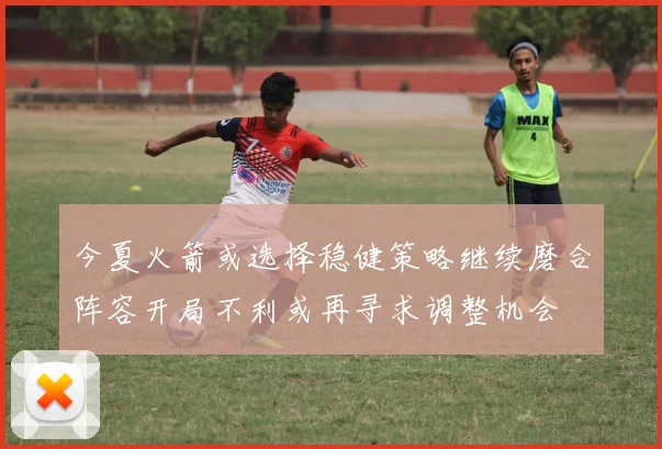 今夏火箭或选择稳健策略继续磨合阵容开局不利或再寻求调整机会