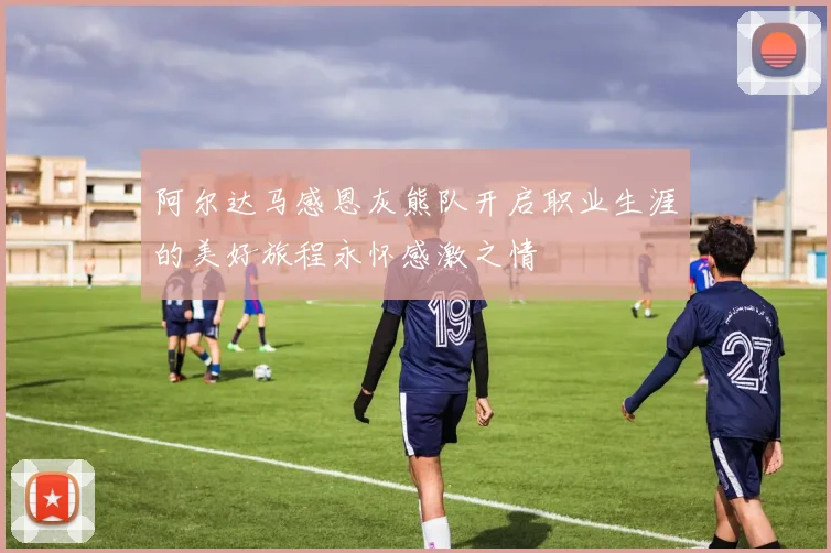 阿尔达马感恩灰熊队开启职业生涯的美好旅程永怀感激之情