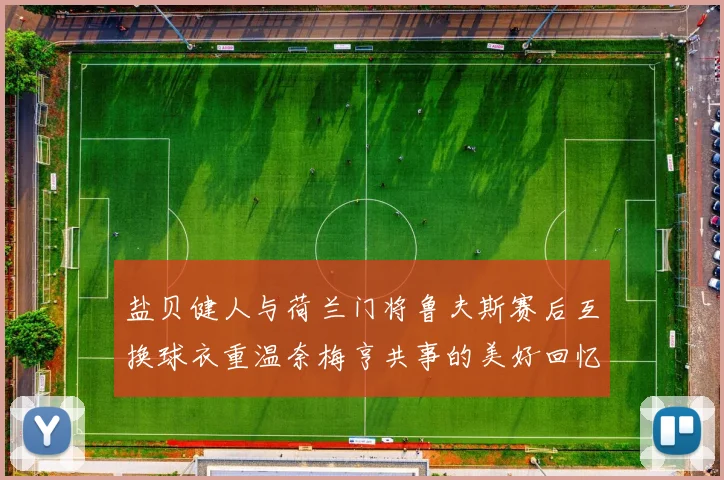 盐贝健人与荷兰门将鲁夫斯赛后互换球衣重温奈梅亨共事的美好回忆