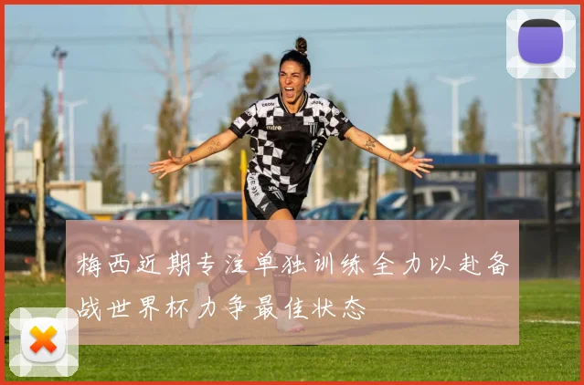 梅西近期专注单独训练全力以赴备战世界杯力争最佳状态