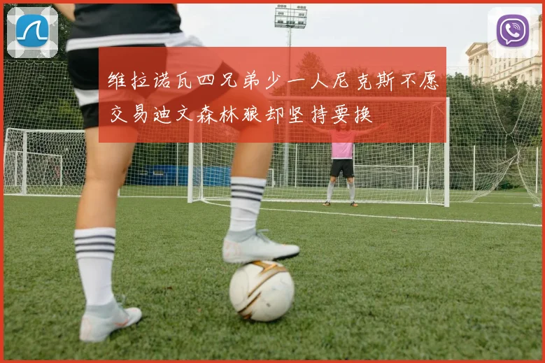 维拉诺瓦四兄弟少一人尼克斯不愿交易迪文森林狼却坚持要换