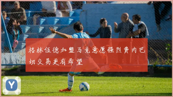 格林伍德加盟马竞意愿强烈费内巴切交易更有希望