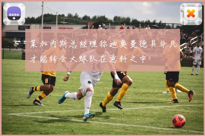 莱加内斯总经理称迪奥曼德具非凡才能转会大球队在意料之中