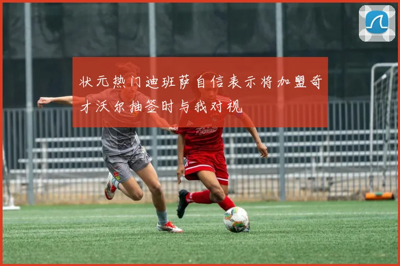 状元热门迪班萨自信表示将加盟奇才沃尔抽签时与我对视