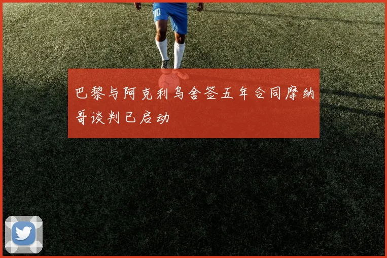 巴黎与阿克利乌舍签五年合同摩纳哥谈判已启动